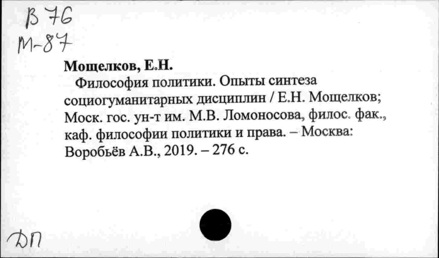 ﻿Мощелков, ЕЛ.
Философия политики. Опыты синтеза социогуманитарных дисциплин / Е.Н. Мощелков; Моск. гос. ун-т им. М.В. Ломоносова, филос. фак., каф. философии политики и права. - Москва: Воробьёв А.В., 2019. - 276 с.
^ЬП